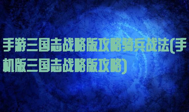 手游三国志战略版攻略骑兵战法(手机版三国志战略版攻略)