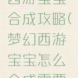手游梦幻西游宝宝合成攻略(梦幻西游宝宝怎么合成需要什么东西)