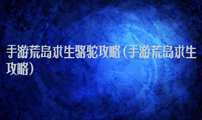 手游荒岛求生骆驼攻略(手游荒岛求生攻略)