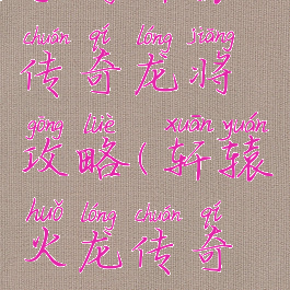 手游轩辕传奇龙将攻略(轩辕火龙传奇攻略)