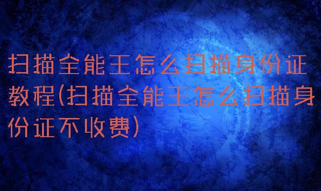 扫描全能王怎么扫描身份证教程(扫描全能王怎么扫描身份证不收费)