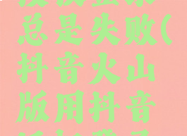 抖音火山版用抖音授权登录总是失败(抖音火山版用抖音授权登录总是失败怎么办)