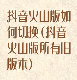 抖音火山版如何切换(抖音火山版所有旧版本)