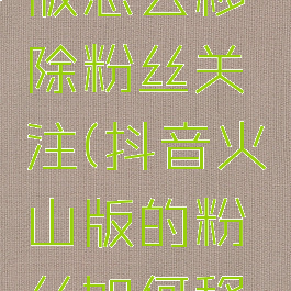 抖音火山版怎么移除粉丝关注(抖音火山版的粉丝如何移除)