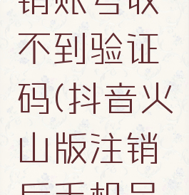 抖音火山版怎么注销账号收不到验证码(抖音火山版注销后手机号会收到解绑吗)