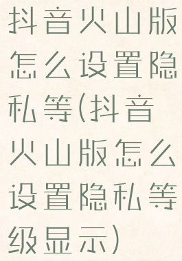 抖音火山版怎么设置隐私等(抖音火山版怎么设置隐私等级显示)