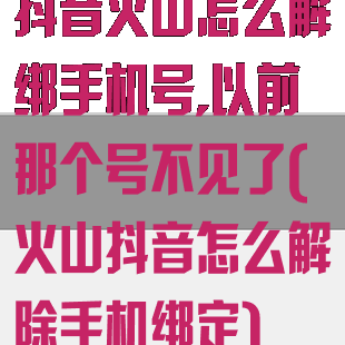 抖音火山怎么解绑手机号,以前那个号不见了(火山抖音怎么解除手机绑定)