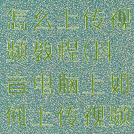 抖音电脑版怎么上传视频教程(抖音电脑上如何上传视频)