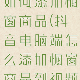 抖音电脑端如何添加橱窗商品(抖音电脑端怎么添加橱窗商品到视频中)