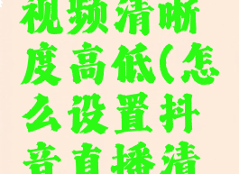抖音直播怎么调整视频清晰度高低(怎么设置抖音直播清晰度怎么调低)