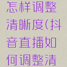 抖音直播怎样调整清晰度(抖音直播如何调整清晰度)