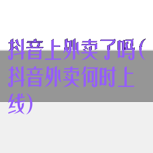 抖音上外卖了吗(抖音外卖何时上线)
