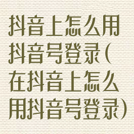 抖音上怎么用抖音号登录(在抖音上怎么用抖音号登录)
