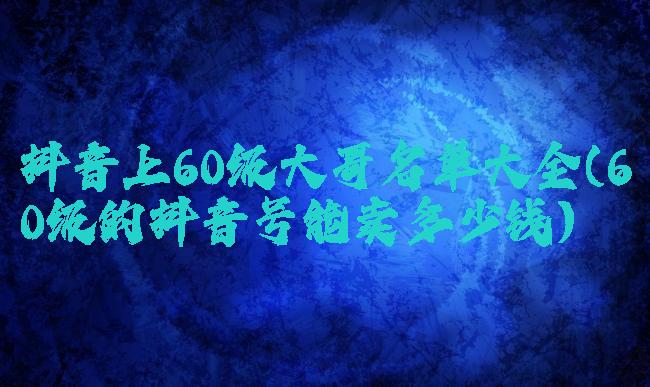 抖音上60级大哥名单大全(60级的抖音号能卖多少钱)