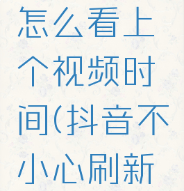 抖音不小心刷新了怎么看上个视频时间(抖音不小心刷新了怎么看历史)
