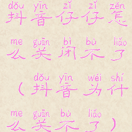 抖音仔仔怎么关闭不了(抖音为什么关不了)