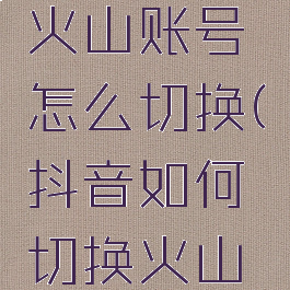 抖音切换火山账号怎么切换(抖音如何切换火山抖音号)