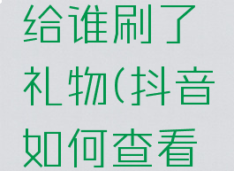 抖音哪里可以看到给谁刷了礼物(抖音如何查看给谁刷了礼物)