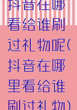 抖音在哪看给谁刷过礼物呢(抖音在哪里看给谁刷过礼物)