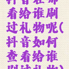 抖音在哪看给谁刷过礼物呢(抖音如何查看给谁刷过礼物)