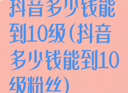 抖音多少钱能到10级(抖音多少钱能到10级粉丝)