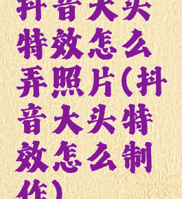 抖音大头特效怎么弄照片(抖音大头特效怎么制作)