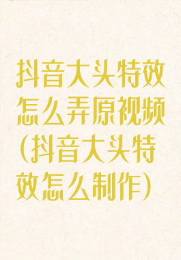 抖音大头特效怎么弄原视频(抖音大头特效怎么制作)