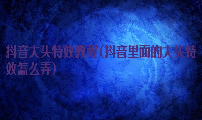 抖音大头特效教程(抖音里面的大头特效怎么弄)