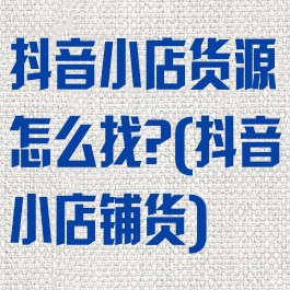 抖音小店货源怎么找?(抖音小店铺货)