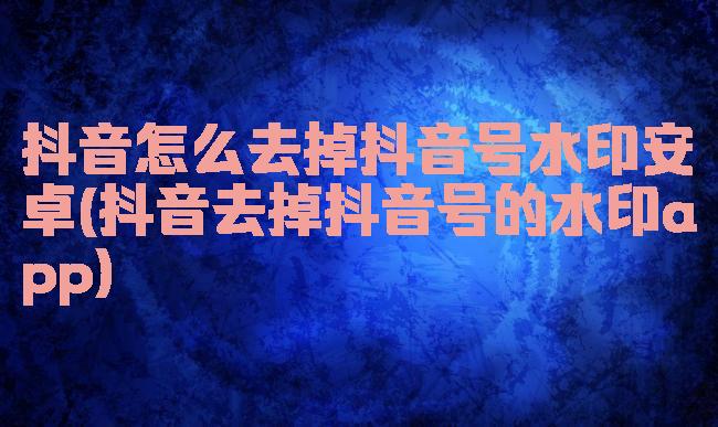 抖音怎么去掉抖音号水印安卓(抖音去掉抖音号的水印app)