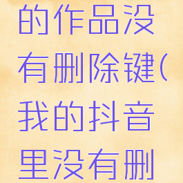 抖音怎么删除自己的作品没有删除键(我的抖音里没有删除键怎么删除作品)