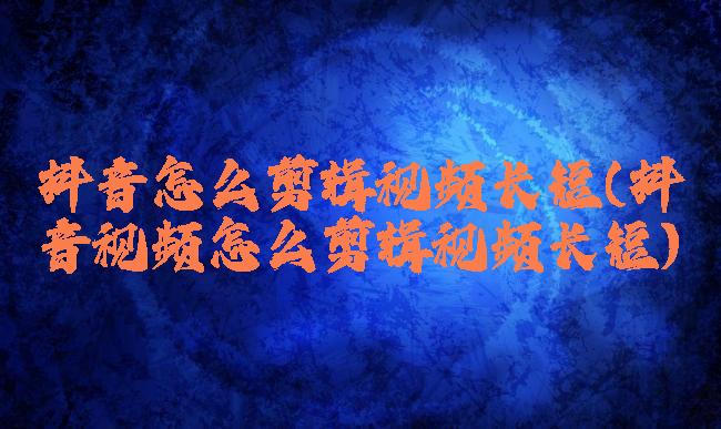 抖音怎么剪辑视频长短(抖音视频怎么剪辑视频长短)