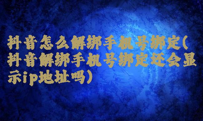 抖音怎么解绑手机号绑定(抖音解绑手机号绑定还会显示ip地址吗)
