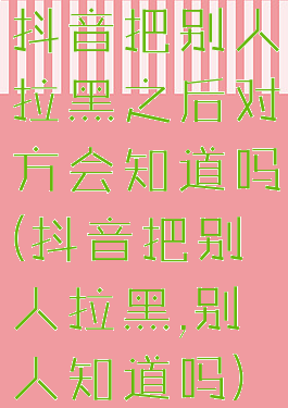 抖音把别人拉黑之后对方会知道吗(抖音把别人拉黑,别人知道吗)