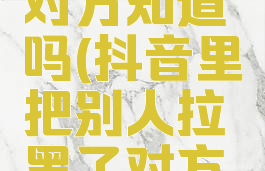 抖音把别人拉黑了,对方知道吗(抖音里把别人拉黑了对方还能看到吗?)