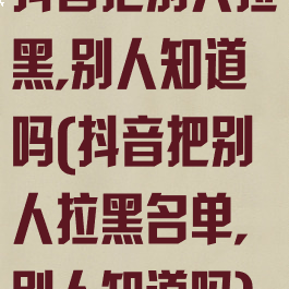 抖音把别人拉黑,别人知道吗(抖音把别人拉黑名单,别人知道吗)