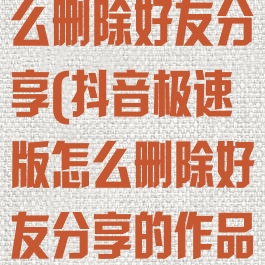 抖音极速版怎么删除好友分享(抖音极速版怎么删除好友分享的作品)