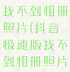 抖音极速版找不到相册照片(抖音极速版找不到相册照片了)
