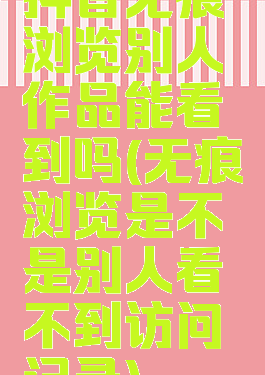 抖音无痕浏览别人作品能看到吗(无痕浏览是不是别人看不到访问记录)