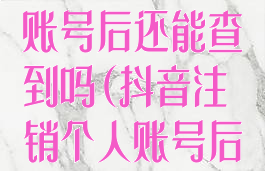 抖音注销个人账号后还能查到吗(抖音注销个人账号后还能查到吗)