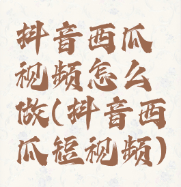 抖音西瓜视频怎么做(抖音西瓜短视频)