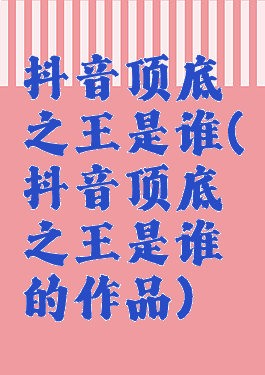 抖音顶底之王是谁(抖音顶底之王是谁的作品)
