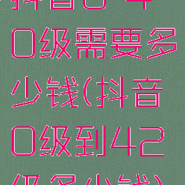 抖音0-40级需要多少钱(抖音0级到42级多少钱)
