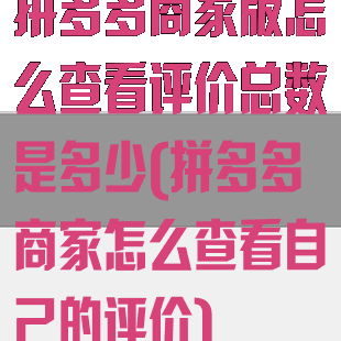 拼多多商家版怎么查看评价总数是多少(拼多多商家怎么查看自己的评价)