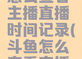 斗鱼直播怎么查看主播直播时间记录(斗鱼怎么查看直播时长)