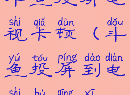 斗鱼投屏电视卡顿(斗鱼投屏到电视不清晰)
