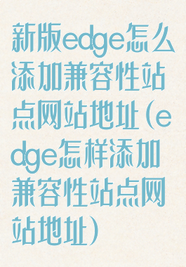 新版edge怎么添加兼容性站点网站地址(edge怎样添加兼容性站点网站地址)