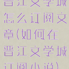 晋江文学城怎么订阅文章(如何在晋江文学城订阅小说)