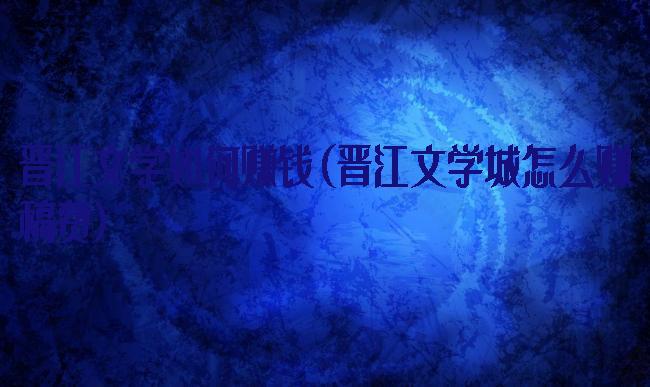 晋江文学如何赚钱(晋江文学城怎么赚稿费)