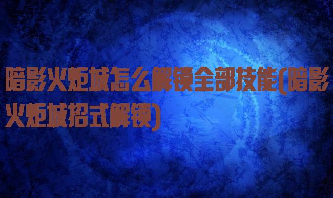 暗影火炬城怎么解锁全部技能(暗影火炬城招式解锁)